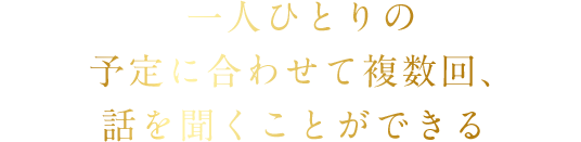 一人ひとりの予定に合わせて複数回、話を聞くことができる