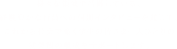 様々な領域で活躍している、経験豊かな行員への個別インタビューを通じて、これから社会で働く学生の皆さま一人ひとりの就業観の醸成をサポートします。